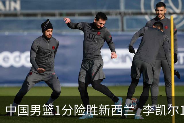 中国男篮1分险胜新西兰 李凯尔18分+致胜抢断